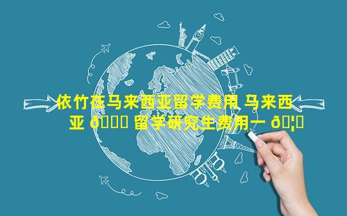 依竹在马来西亚留学费用 马来西亚 🐘 留学研究生费用一 🦅 览表